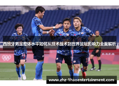 西班牙男足整体水平如何从技术战术到世界足坛影响力全面解析