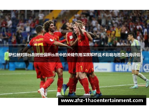 萨拉赫对阵比利时世俱杯比赛中的关键作用深度解析战术影响与胜负走向评估