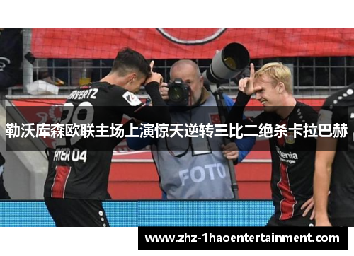 勒沃库森欧联主场上演惊天逆转三比二绝杀卡拉巴赫 勒沃库森欧联主场上演惊天逆转三比二绝杀卡拉巴赫