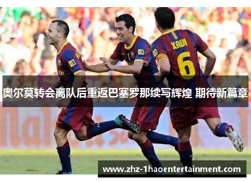 奥尔莫转会离队后重返巴塞罗那续写辉煌 期待新篇章
