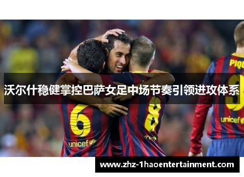 沃尔什稳健掌控巴萨女足中场节奏引领进攻体系