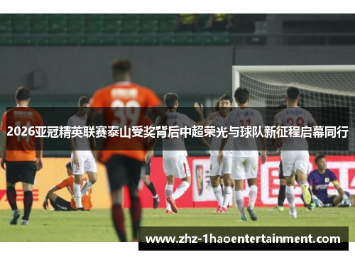 2026亚冠精英联赛泰山受奖背后中超荣光与球队新征程启幕同行 2026亚冠精英联赛泰山受奖背后中超荣光与球队新征程启幕同行
