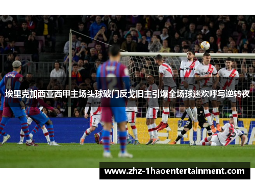 埃里克加西亚西甲主场头球破门反戈旧主引爆全场球迷欢呼写逆转夜