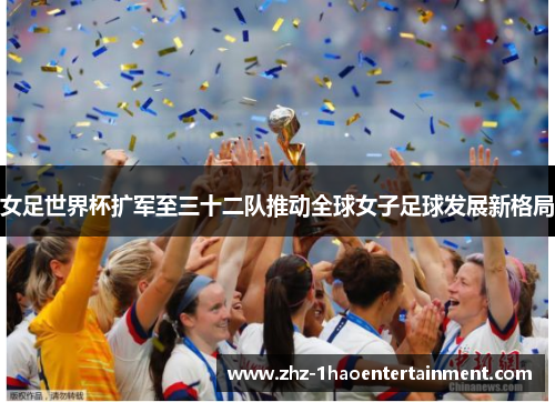 女足世界杯扩军至三十二队推动全球女子足球发展新格局