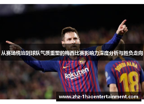 从赛场统治到球队气质重塑的梅西比赛影响力深度分析与胜负走向
