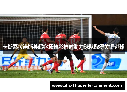 卡斯泰拉诺斯英超客场精彩推射助力球队取得关键进球 卡斯泰拉诺斯英超客场精彩推射助力球队取得关键进球