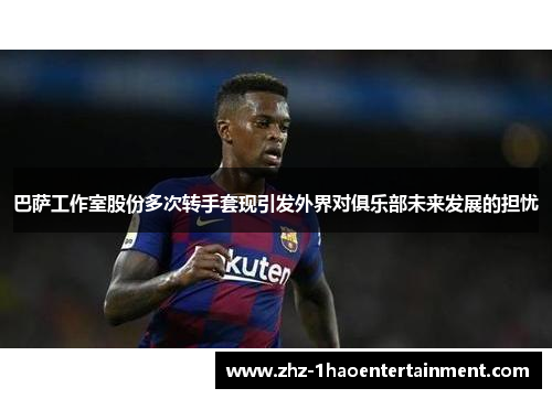 巴萨工作室股份多次转手套现引发外界对俱乐部未来发展的担忧 巴萨工作室股份多次转手套现引发外界对俱乐部未来发展的担忧