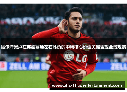 恰尔汗奥卢在英超赛场左右胜负的中场核心价值关键表现全景观察 恰尔汗奥卢在英超赛场左右胜负的中场核心价值关键表现全景观察